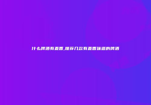 什么啤酒有麦香,推荐几款有麦香味道的啤酒