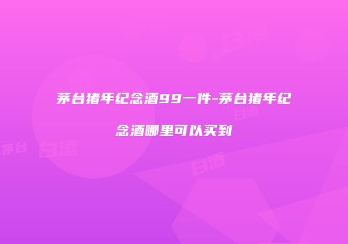 茅台猪年纪念酒99一件-茅台猪年纪念酒哪里可以买到