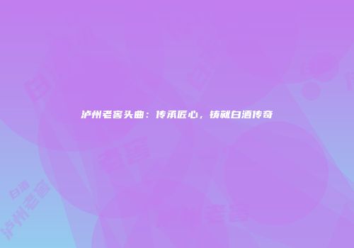泸州老窖头曲：传承匠心，铸就白酒传奇