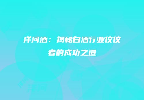 洋河酒：揭秘白酒行业佼佼者的成功之道