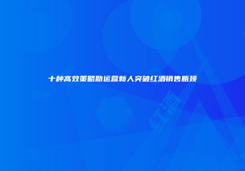 十种高效策略助运营新人突破红酒销售瓶颈
