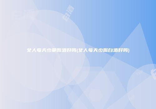 女人每天少量喝酒好吗(女人每天少喝白酒好吗)