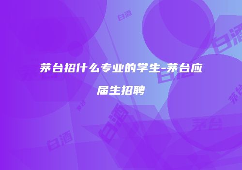 茅台招什么专业的学生-茅台应届生招聘