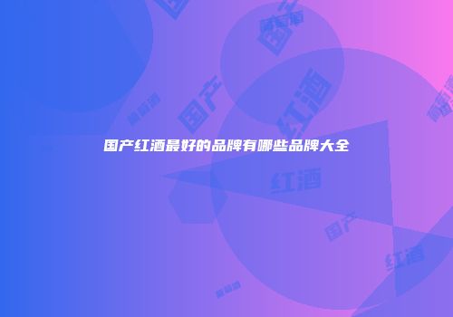 国产红酒最好的品牌有哪些品牌大全
