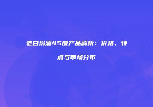 老白汾酒45度产品解析：价格、特点与市场分布