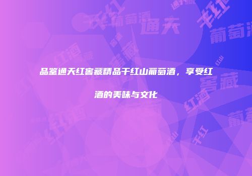 品鉴通天红窖藏精品干红山葡萄酒，享受红酒的美味与文化