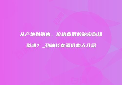 从产地到销售，价格背后的秘密你知道吗？_劲牌长寿酒价格大介绍
