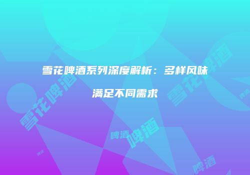 雪花啤酒系列深度解析：多样风味满足不同需求