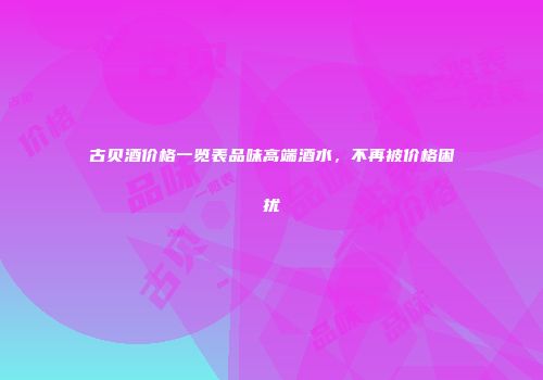 古贝酒价格一览表品味高端酒水，不再被价格困扰