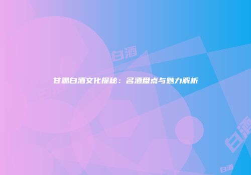 甘肃白酒文化探秘：名酒盘点与魅力解析