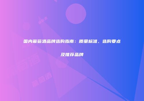 国内葡萄酒品牌选购指南：质量标准、选购要点及推荐品牌