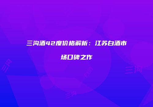 三沟酒42度价格解析：江苏白酒市场口碑之作