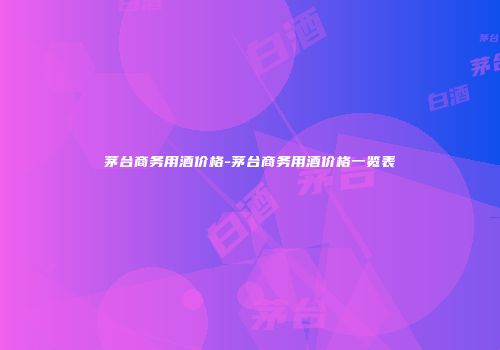 茅台商务用酒价格-茅台商务用酒价格一览表