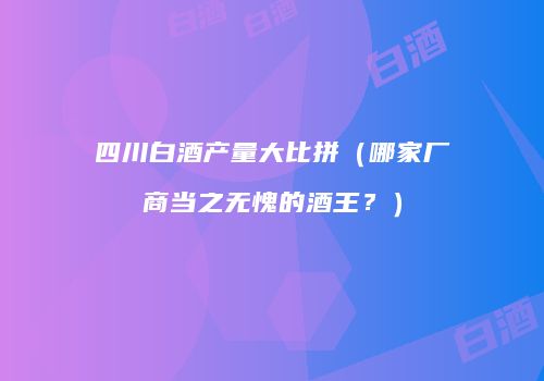 四川白酒产量大比拼（哪家厂商当之无愧的酒王？）