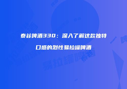 泰谷啤酒330：深入了解这款独特口感的烈性易拉罐啤酒