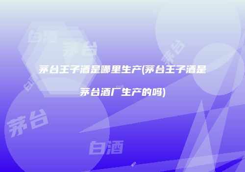 茅台王子酒是哪里生产(茅台王子酒是茅台酒厂生产的吗)