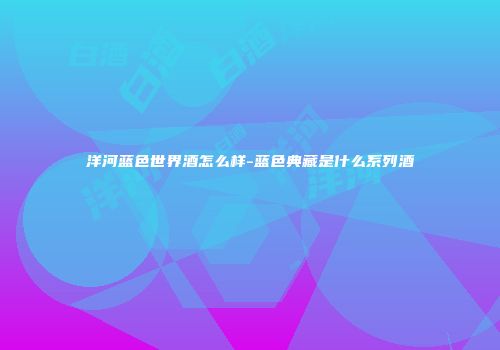 洋河蓝色世界酒怎么样-蓝色典藏是什么系列酒