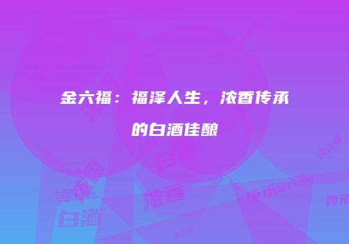 金六福：福泽人生，浓香传承的白酒佳酿