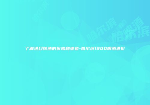 了解进口啤酒的价格和渠道-哈尔滨1900啤酒进价