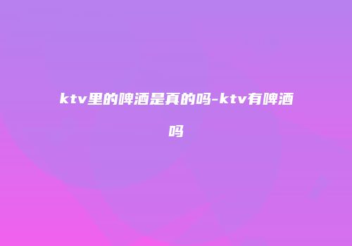 ktv里的啤酒是真的吗-ktv有啤酒吗