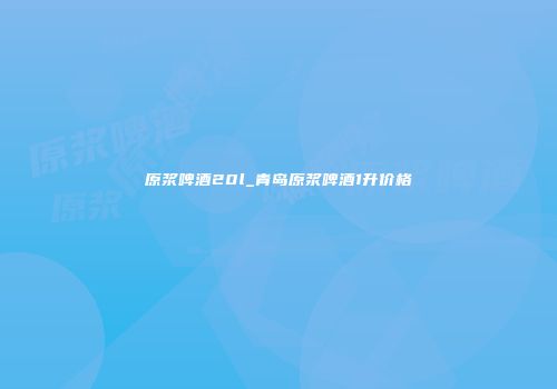原浆啤酒20l_青岛原浆啤酒1升价格
