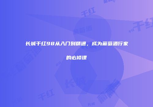 长城干红98从入门到精通，成为葡萄酒行家的必修课