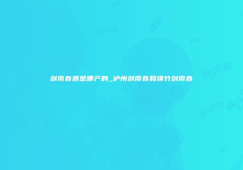 剑南春酒是哪产的_泸州剑南春和绵竹剑南春