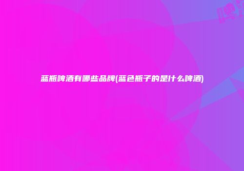 蓝瓶啤酒有哪些品牌(蓝色瓶子的是什么啤酒)