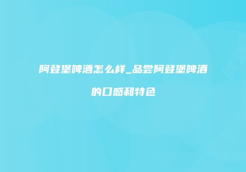 阿登堡啤酒怎么样_品尝阿登堡啤酒的口感和特色
