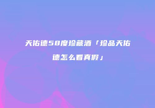 天佑德58度珍藏酒「珍品天佑德怎么看真假」