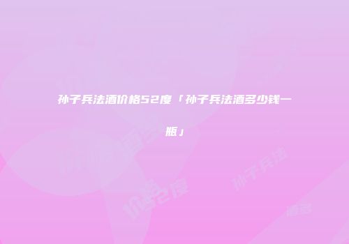 孙子兵法酒价格52度「孙子兵法酒多少钱一瓶」