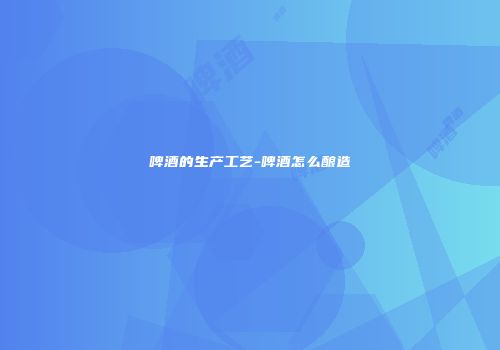 啤酒的生产工艺-啤酒怎么酿造