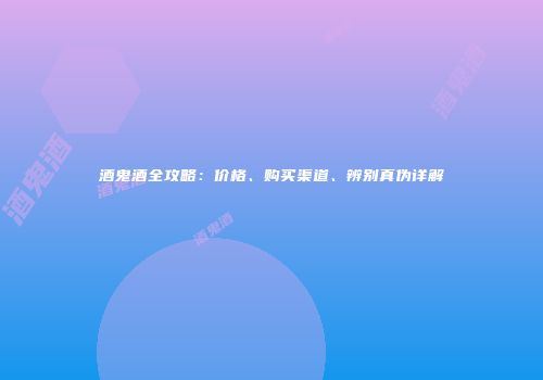 酒鬼酒全攻略：价格、购买渠道、辨别真伪详解