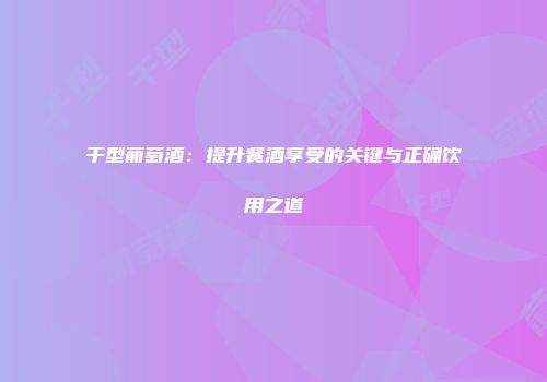 干型葡萄酒：提升餐酒享受的关键与正确饮用之道