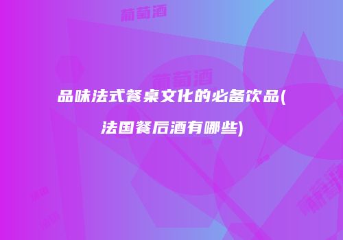 品味法式餐桌文化的必备饮品(法国餐后酒有哪些)