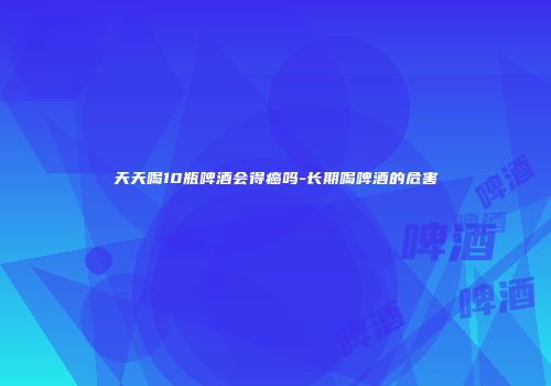 天天喝10瓶啤酒会得癌吗-长期喝啤酒的危害