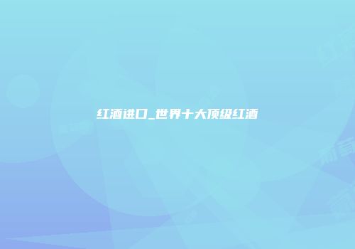 红酒进口_世界十大顶级红酒