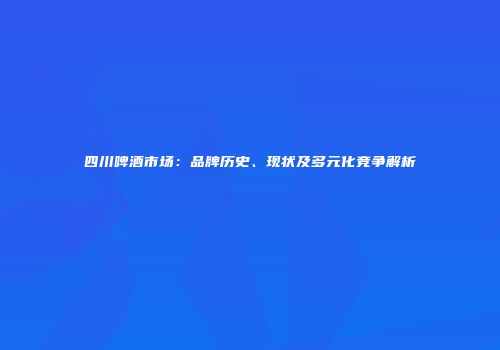 四川啤酒市场：品牌历史、现状及多元化竞争解析