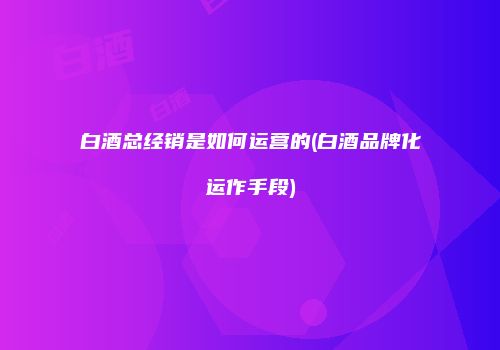 白酒总经销是如何运营的(白酒品牌化运作手段)