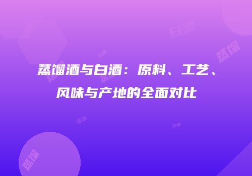 蒸馏酒与白酒：原料、工艺、风味与产地的全面对比