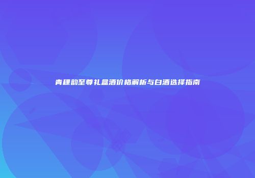 青稞韵至尊礼盒酒价格解析与白酒选择指南