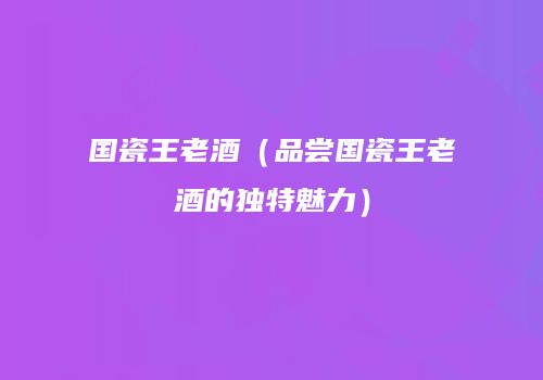 国瓷王老酒（品尝国瓷王老酒的独特魅力）