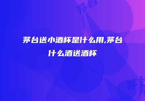 茅台送小酒杯是什么用,茅台什么酒送酒杯