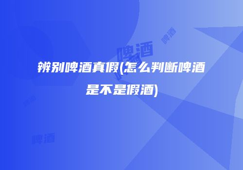 辨别啤酒真假(怎么判断啤酒是不是假酒)