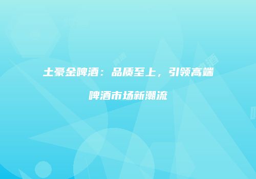 土豪金啤酒：品质至上，引领高端啤酒市场新潮流