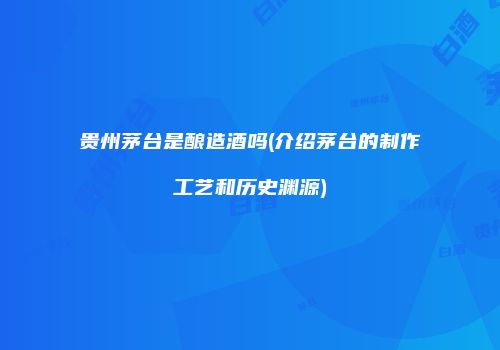 贵州茅台是酿造酒吗(介绍茅台的制作工艺和历史渊源)