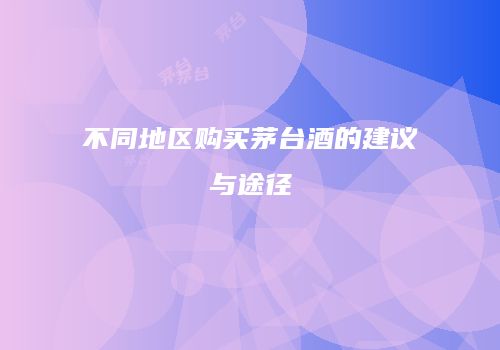 不同地区购买茅台酒的建议与途径