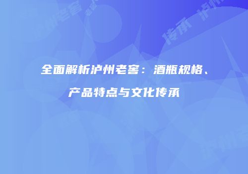 全面解析泸州老窖：酒瓶规格、产品特点与文化传承