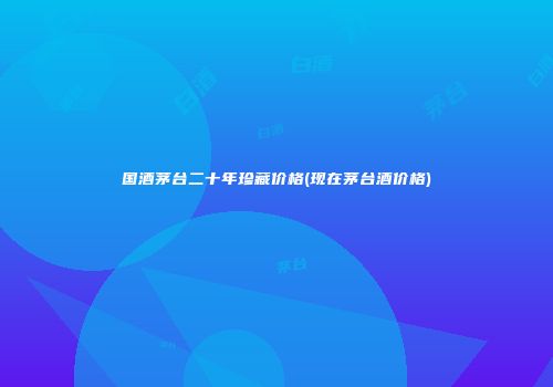 国酒茅台二十年珍藏价格(现在茅台酒价格)