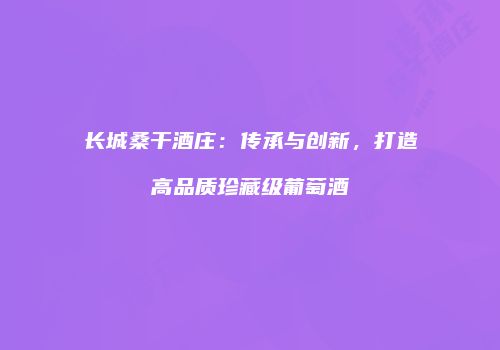长城桑干酒庄：传承与创新，打造高品质珍藏级葡萄酒